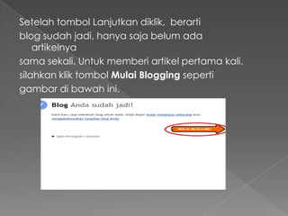 Setelah tombol Lanjutkan diklik, berarti
blog sudah jadi, hanya saja belum ada
    artikelnya
sama sekali. Untuk memberi artikel pertama kali,
silahkan klik tombol Mulai Blogging seperti
gambar di bawah ini.
 