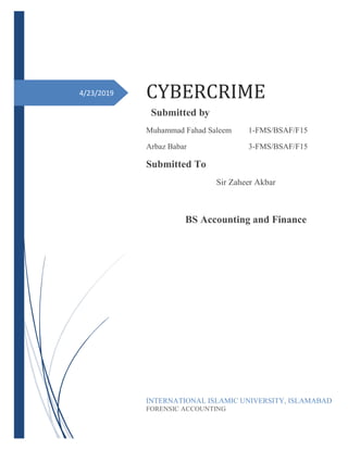 4/23/2019 CYBERCRIME
Submitted by
Muhammad Fahad Saleem 1-FMS/BSAF/F15
Arbaz Babar 3-FMS/BSAF/F15
Submitted To
Sir Zaheer Akbar
BS Accounting and Finance
INTERNATIONAL ISLAMIC UNIVERSITY, ISLAMABAD
FORENSIC ACCOUNTING
 