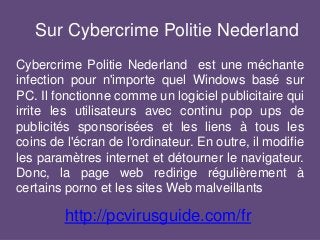 Sur Cybercrime Politie Nederland
Cybercrime Politie Nederland est une méchante
infection pour n'importe quel Windows basé sur
PC. Il fonctionne comme un logiciel publicitaire qui
irrite les utilisateurs avec continu pop ups de
publicités sponsorisées et les liens à tous les
coins de l'écran de l'ordinateur. En outre, il modifie
les paramètres internet et détourner le navigateur.
Donc, la page web redirige régulièrement à
certains porno et les sites Web malveillants
http://pcvirusguide.com/fr
 