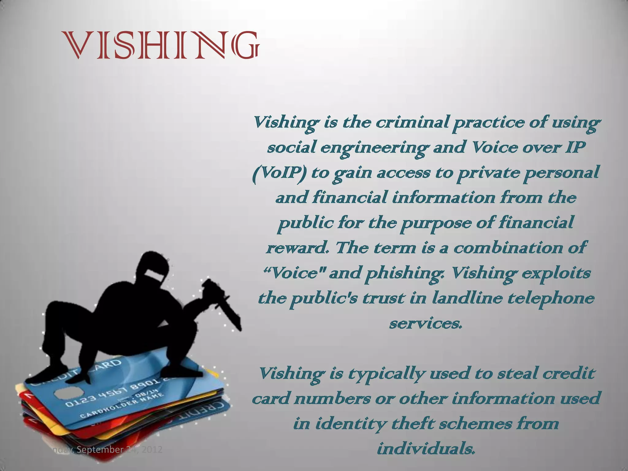 VISHING
                             Vishing is the criminal practice of using
                                social engineering and Voice over IP
                             (VoIP) to gain access to private personal
                                 and financial information from the
                                 public for the purpose of financial
                                reward. The term is a combination of
                               “Voice" and phishing. Vishing exploits
                              the public's trust in landline telephone
                                               services.

                              Vishing is typically used to steal credit
                             card numbers or other information used
                                  in identity theft schemes from
Monday, September 24, 2012                  individuals.
 