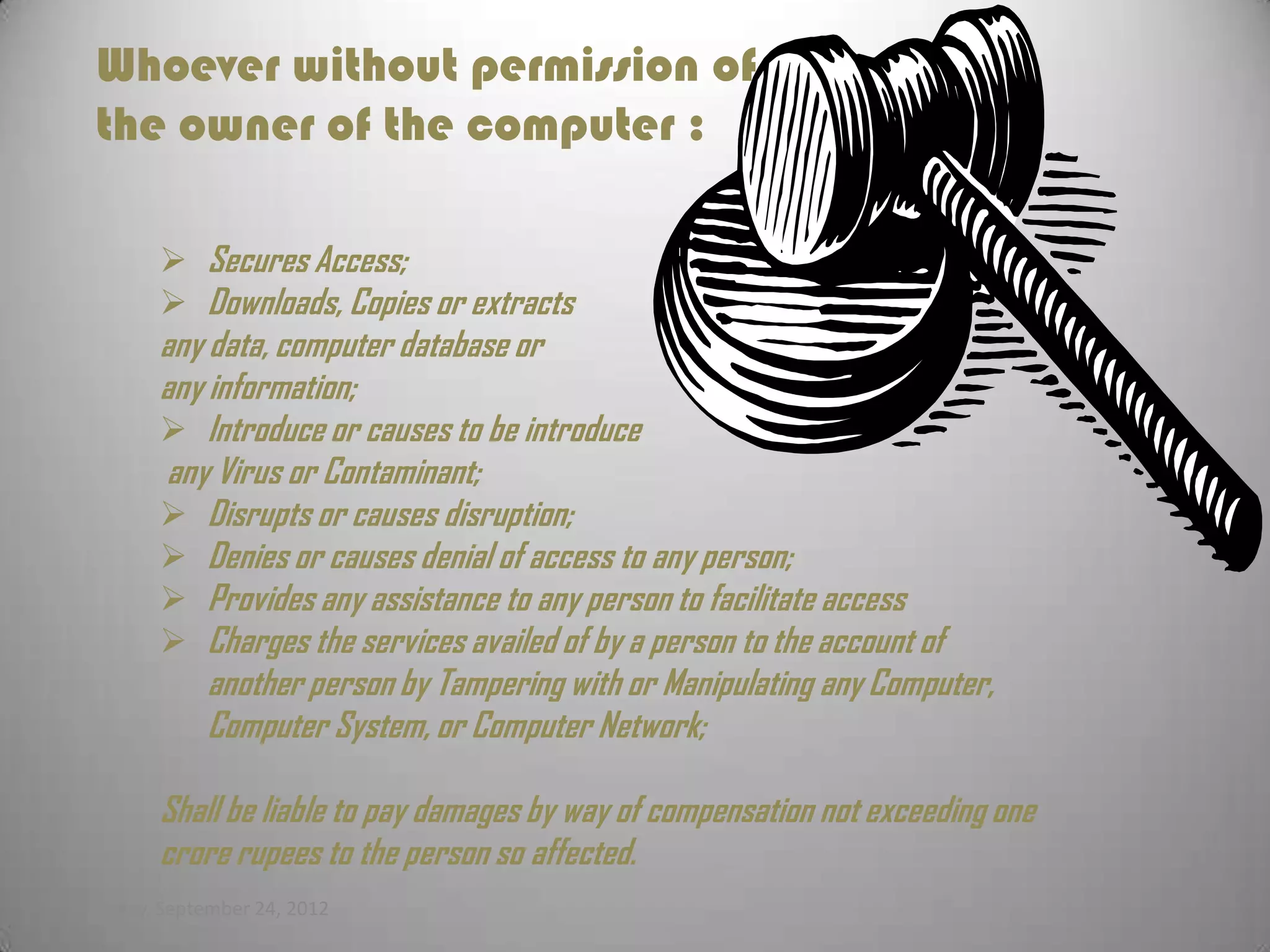 Whoever without permission of
  the owner of the computer :

         Secures Access;
         Downloads, Copies or extracts
        any data, computer database or
        any information;
         Introduce or causes to be introduce
        any Virus or Contaminant;
         Disrupts or causes disruption;
         Denies or causes denial of access to any person;
         Provides any assistance to any person to facilitate access
         Charges the services availed of by a person to the account of
            another person by Tampering with or Manipulating any Computer,
            Computer System, or Computer Network;

        Shall be liable to pay damages by way of compensation not exceeding one
        crore rupees to the person so affected.
Monday, September 24, 2012
 