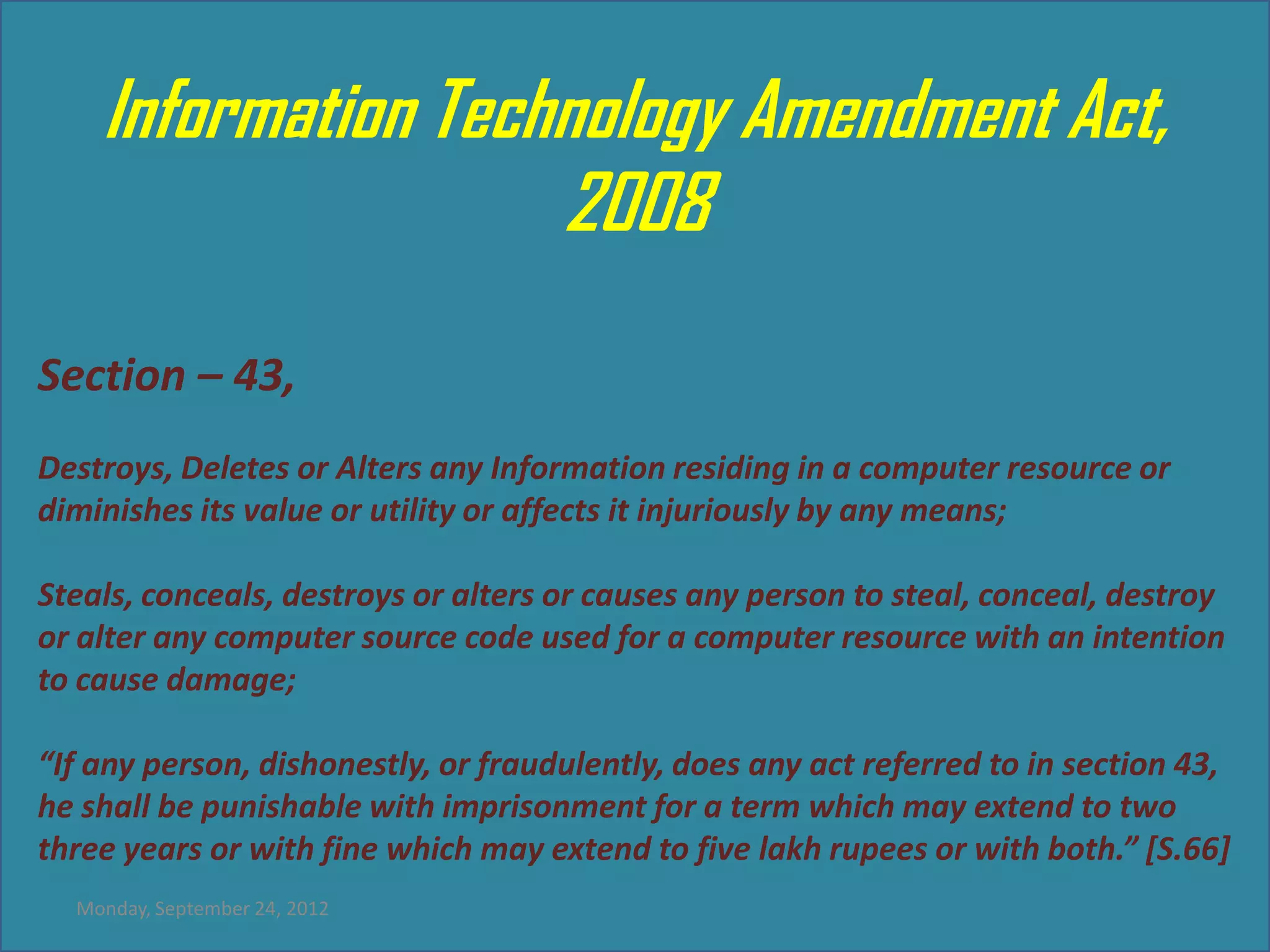 Information Technology Amendment Act,
                    2008
Section – 43,
Destroys, Deletes or Alters any Information residing in a computer resource or
diminishes its value or utility or affects it injuriously by any means;

Steals, conceals, destroys or alters or causes any person to steal, conceal, destroy
or alter any computer source code used for a computer resource with an intention
to cause damage;

“If any person, dishonestly, or fraudulently, does any act referred to in section 43,
he shall be punishable with imprisonment for a term which may extend to two
three years or with fine which may extend to five lakh rupees or with both.” [S.66]
  Monday, September 24, 2012
 
