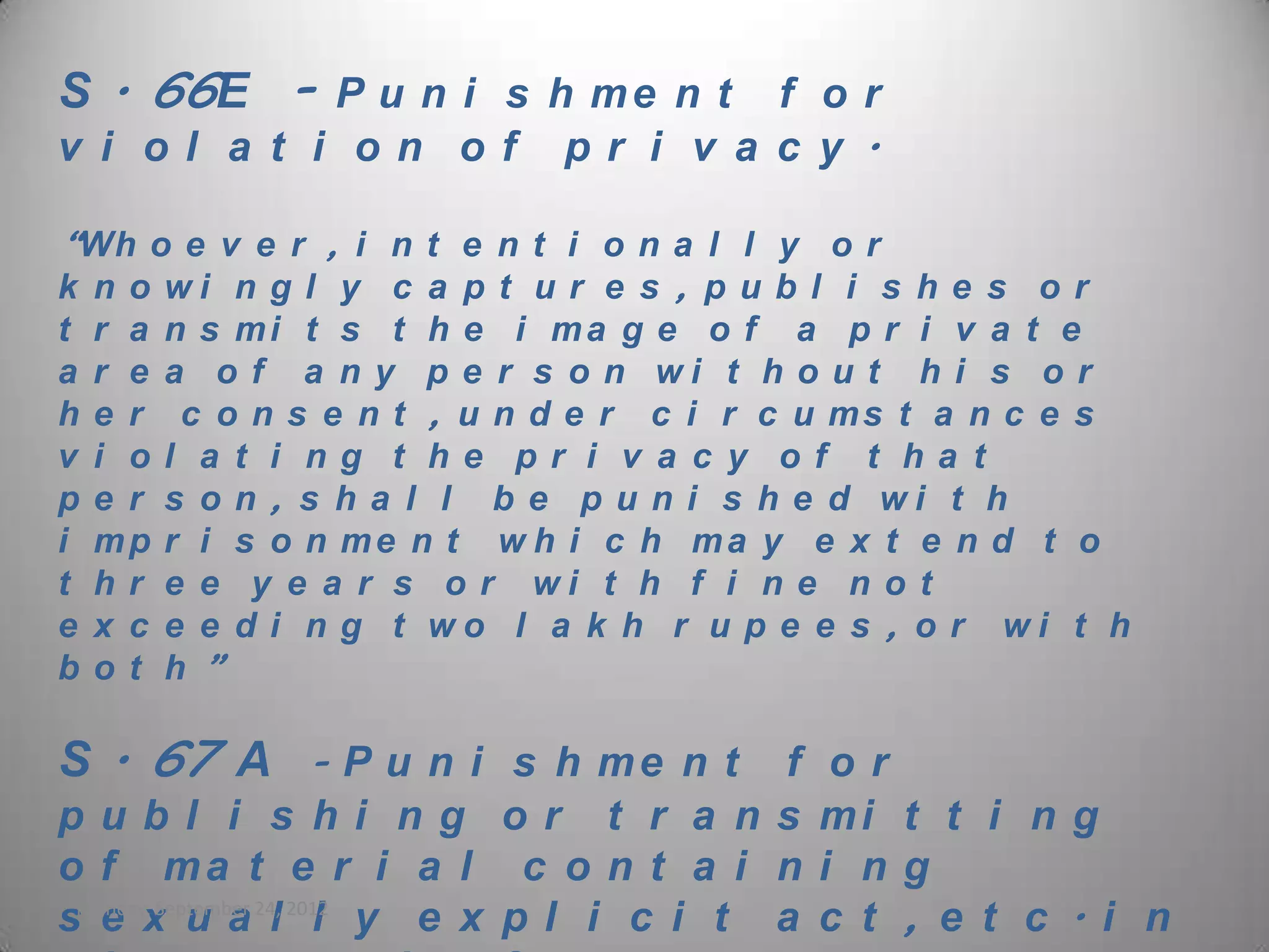 S . 66E - P u n i s h m e n t f o r
v i ol a t i on of             pr i v a c y .

“Wh o e v e r , i n t e n t i o n a l l y o r
k n o wi n g l y c a p t u r e s , p u b l i s h e s o r
t   r a   n s mi t s t h e i ma g e o f a p r i v a t e
a   r e   a o f a n y p e r s o n wi t h o u t h i s o r
h   e r    c o n s e n t , u n d e r c i r c u ms t a n c e s
v   i o   l a t i ng t he pr i v a c y of t ha t
p   e r   s o n , s h a l l b e p u n i s h e d wi t h
i   mp    r i s o n me n t w h i c h ma y e x t e n d t o
t   hr    e e y e a r s o r wi t h f i n e n o t
e   x c   e e d i n g t wo l a k h r u p e e s , o r wi t h
b   ot    h”

S . 67 A         - P u n i s h me n t    f    or
publ i s hi ng or t r a ns                   mi t t i n g
o f ma t e r i a l c o n t a i n             i ng
sMonday,x u a 24, 2012 y e x p l i c i t a
   e September l l                           c t , e t c . i n
 