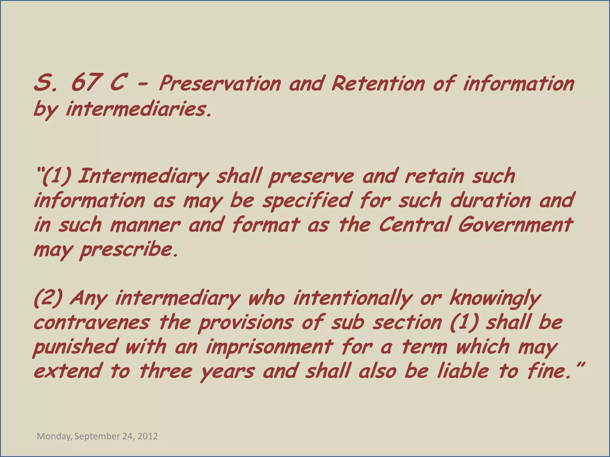 S. 67 C - Preservation and Retention of information
by intermediaries.


“(1) Intermediary shall preserve and retain such
information as may be specified for such duration and
in such manner and format as the Central Government
may prescribe.

(2) Any intermediary who intentionally or knowingly
contravenes the provisions of sub section (1) shall be
punished with an imprisonment for a term which may
extend to three years and shall also be liable to fine.”

Monday, September 24, 2012
 