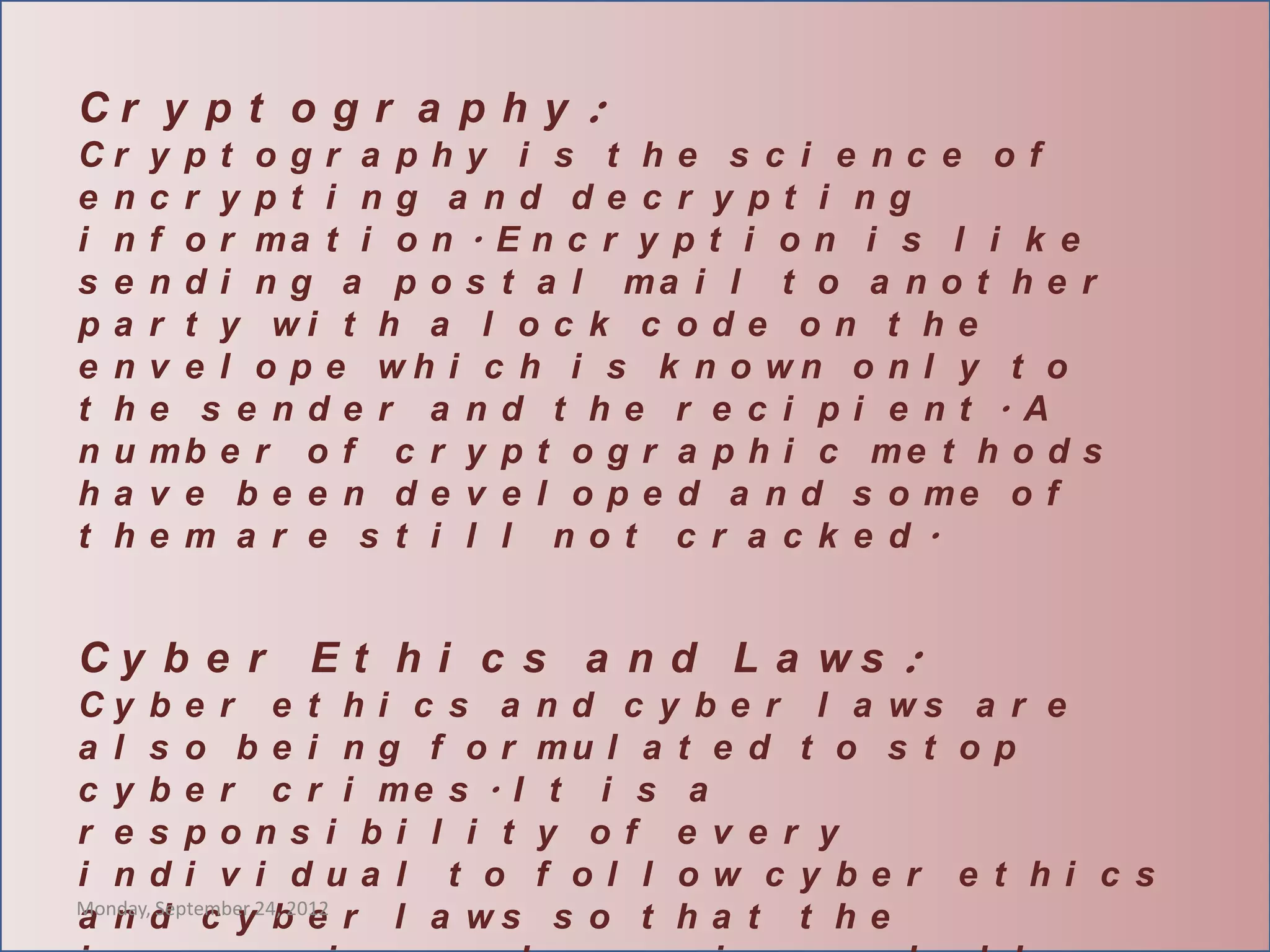 Cr y p t o g r a p h y :
Cr    y pt ogr a phy i s t he s c i e nc e of
e n   c r y pt i ng a nd de c r y pt i ng
i n   f o r ma t i o n . E n c r y p t i o n i s l i k e
s e   n d i n g a p o s t a l ma i l t o a n o t h e r
pa    r t y wi t h a l o c k c o d e o n t h e
e n   v e l o p e wh i c h i s k n o wn o n l y t o
t h   e s e nde r a nd t he r e c i pi e nt . A
nu    mb e r o f c r y p t o g r a p h i c me t h o d s
ha    v e b e e n d e v e l o p e d a n d s o me o f
t h   e m a r e s t i l l not c r a c k e d.


Cy b e r      E t h i c s a n d L a ws :
Cy b e r e t h i c s a       n d c y b e r l a ws a r e
a l s o be i ng f or         mu l a t e d t o s t o p
c y b e r c r i me s . I      t i s a
r e s pons i bi l i t        y of e v e r y
i ndi v i dua l t o          f ol l ow c y be r e t hi c s
Monday, September 24, 2012
a n d c y b e r l a ws        s o t ha t t he
 