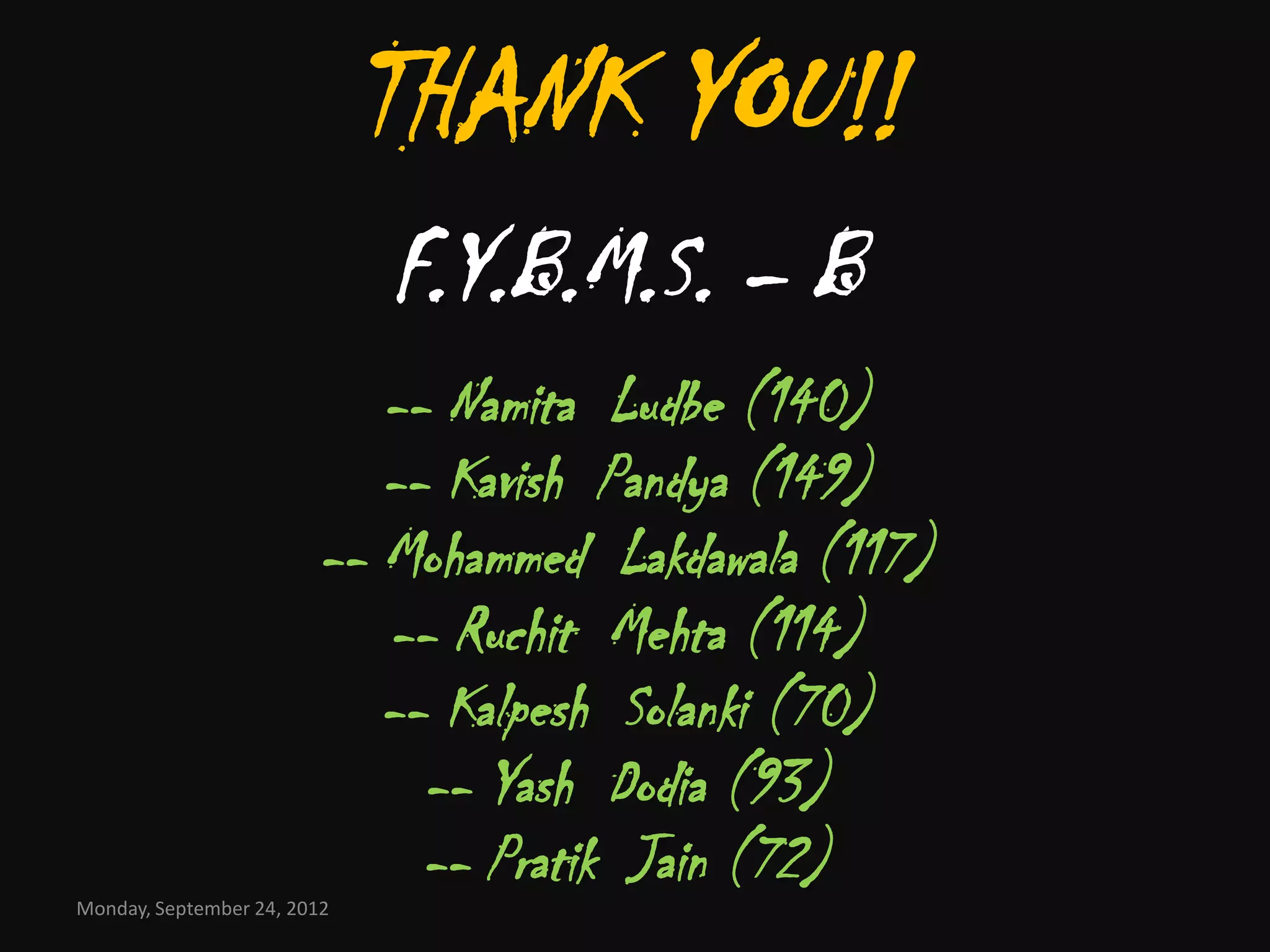THANK YOU!!
                             F.Y.B.M.S. – B
                           -- Namita Ludbe (140)
                           -- Kavish Pandya (149)
                        -- Mohammed Lakdawala (117)
                           -- Ruchit Mehta (114)
                           -- Kalpesh Solanki (70)
                             -- Yash Dodia (93)
                             -- Pratik Jain (72)
Monday, September 24, 2012
 