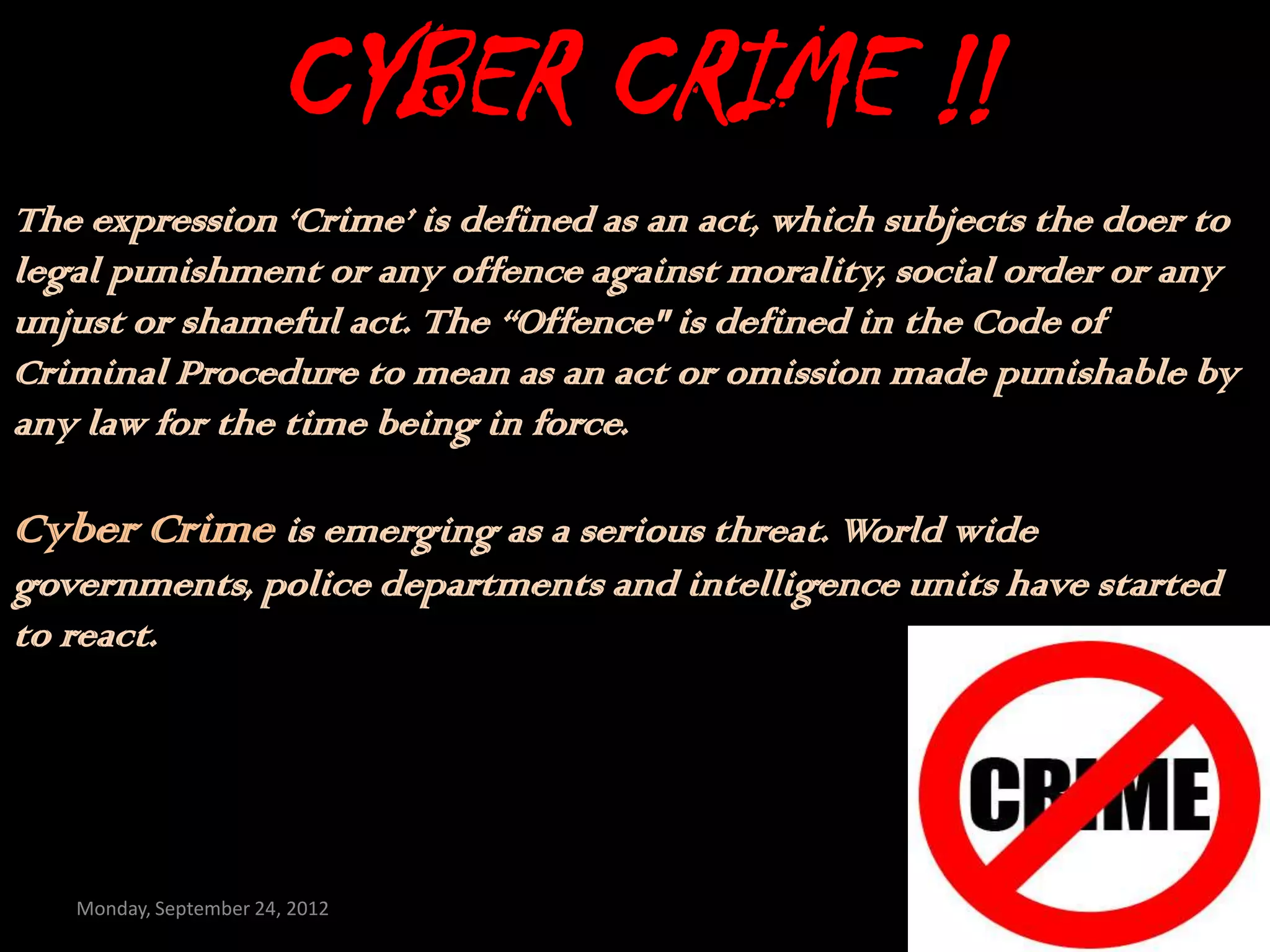CYBER CRIME !!
The expression ‘Crime’ is defined as an act, which subjects the doer to
legal punishment or any offence against morality, social order or any
unjust or shameful act. The “Offence" is defined in the Code of
Criminal Procedure to mean as an act or omission made punishable by
any law for the time being in force.

Cyber Crime is emerging as a serious threat. World wide
governments, police departments and intelligence units have started
to react.




   Monday, September 24, 2012
 