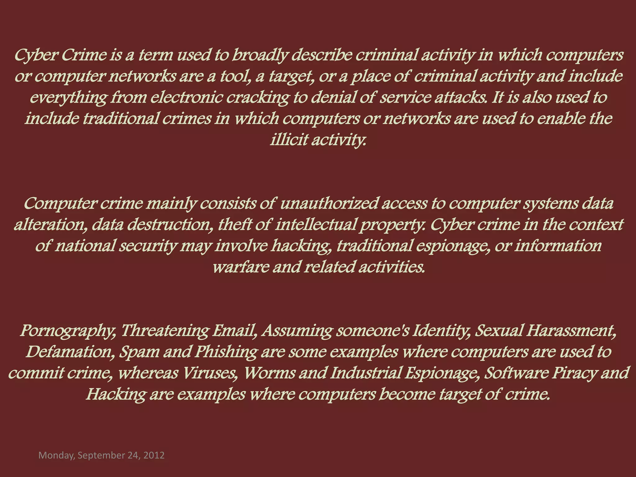Cyber Crime is a term used to broadly describe criminal activity in which computers
or computer networks are a tool, a target, or a place of criminal activity and include
  everything from electronic cracking to denial of service attacks. It is also used to
 include traditional crimes in which computers or networks are used to enable the
                                   illicit activity.


 Computer crime mainly consists of unauthorized access to computer systems data
alteration, data destruction, theft of intellectual property. Cyber crime in the context
   of national security may involve hacking, traditional espionage, or information
                             warfare and related activities.


 Pornography, Threatening Email, Assuming someone's Identity, Sexual Harassment,
  Defamation, Spam and Phishing are some examples where computers are used to
commit crime, whereas Viruses, Worms and Industrial Espionage, Software Piracy and
          Hacking are examples where computers become target of crime.


    Monday, September 24, 2012
 
