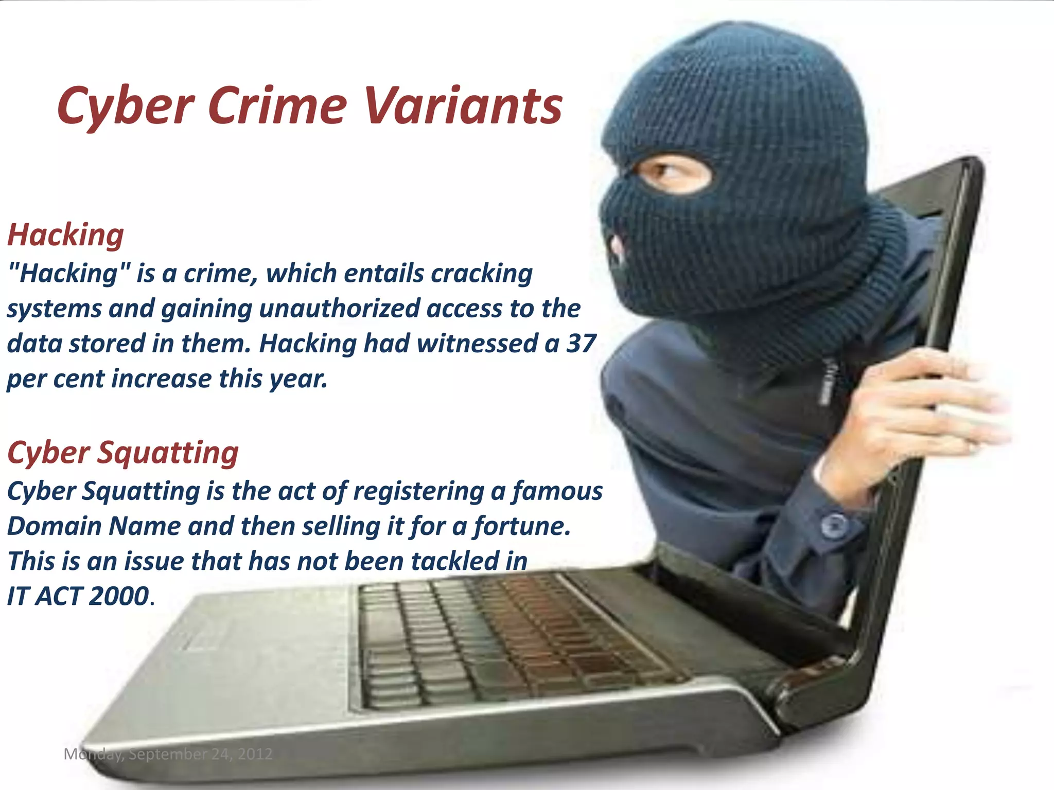 Cyber Crime Variants

Hacking
"Hacking" is a crime, which entails cracking
systems and gaining unauthorized access to the
data stored in them. Hacking had witnessed a 37
per cent increase this year.

Cyber Squatting
Cyber Squatting is the act of registering a famous
Domain Name and then selling it for a fortune.
This is an issue that has not been tackled in
IT ACT 2000.




    Monday, September 24, 2012
 