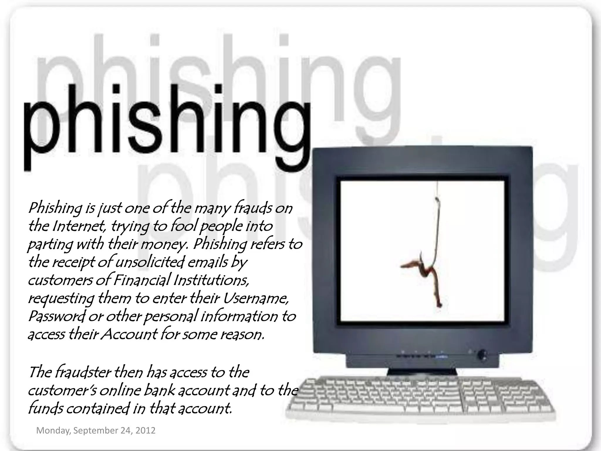 Phishing is just one of the many frauds on
the Internet, trying to fool people into
parting with their money. Phishing refers to
the receipt of unsolicited emails by
customers of Financial Institutions,
requesting them to enter their Username,
Password or other personal information to
access their Account for some reason.

The fraudster then has access to the
customer's online bank account and to the
funds contained in that account.
 Monday, September 24, 2012
 
