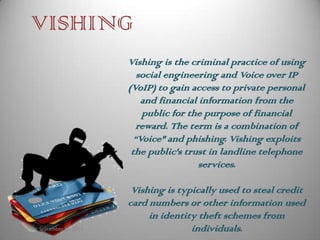 VISHING
                             Vishing is the criminal practice of using
                                social engineering and Voice over IP
                             (VoIP) to gain access to private personal
                                 and financial information from the
                                 public for the purpose of financial
                                reward. The term is a combination of
                               “Voice" and phishing. Vishing exploits
                              the public's trust in landline telephone
                                               services.

                              Vishing is typically used to steal credit
                             card numbers or other information used
                                  in identity theft schemes from
Monday, September 24, 2012                  individuals.
 