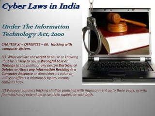 Cyber Laws in India

Under The Information
Technology Act, 2000
CHAPTER XI – OFFENCES – 66. Hacking with
computer system.

(1) Whoever with the Intent to cause or knowing
 that he is likely to cause Wrongful Loss or
Damage to the public or any person Destroys or
Deletes or Alters any Information Residing in a
Computer Resource or diminishes its value or
utility or affects it injuriously by any means,
commits hack.

(2) Whoever commits hacking shall be punished with imprisonment up to three years, or with
fine which may extend up to two lakh rupees, or with both.



    Monday, September 24, 2012
 
