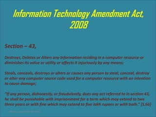 Information Technology Amendment Act,
                    2008
Section – 43,
Destroys, Deletes or Alters any Information residing in a computer resource or
diminishes its value or utility or affects it injuriously by any means;

Steals, conceals, destroys or alters or causes any person to steal, conceal, destroy
or alter any computer source code used for a computer resource with an intention
to cause damage;

“If any person, dishonestly, or fraudulently, does any act referred to in section 43,
he shall be punishable with imprisonment for a term which may extend to two
three years or with fine which may extend to five lakh rupees or with both.” [S.66]
  Monday, September 24, 2012
 