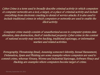 Cyber Crime is a term used to broadly describe criminal activity in which computers
or computer networks are a tool, a target, or a place of criminal activity and include
  everything from electronic cracking to denial of service attacks. It is also used to
 include traditional crimes in which computers or networks are used to enable the
                                   illicit activity.


 Computer crime mainly consists of unauthorized access to computer systems data
alteration, data destruction, theft of intellectual property. Cyber crime in the context
   of national security may involve hacking, traditional espionage, or information
                             warfare and related activities.


 Pornography, Threatening Email, Assuming someone's Identity, Sexual Harassment,
  Defamation, Spam and Phishing are some examples where computers are used to
commit crime, whereas Viruses, Worms and Industrial Espionage, Software Piracy and
          Hacking are examples where computers become target of crime.


    Monday, September 24, 2012
 