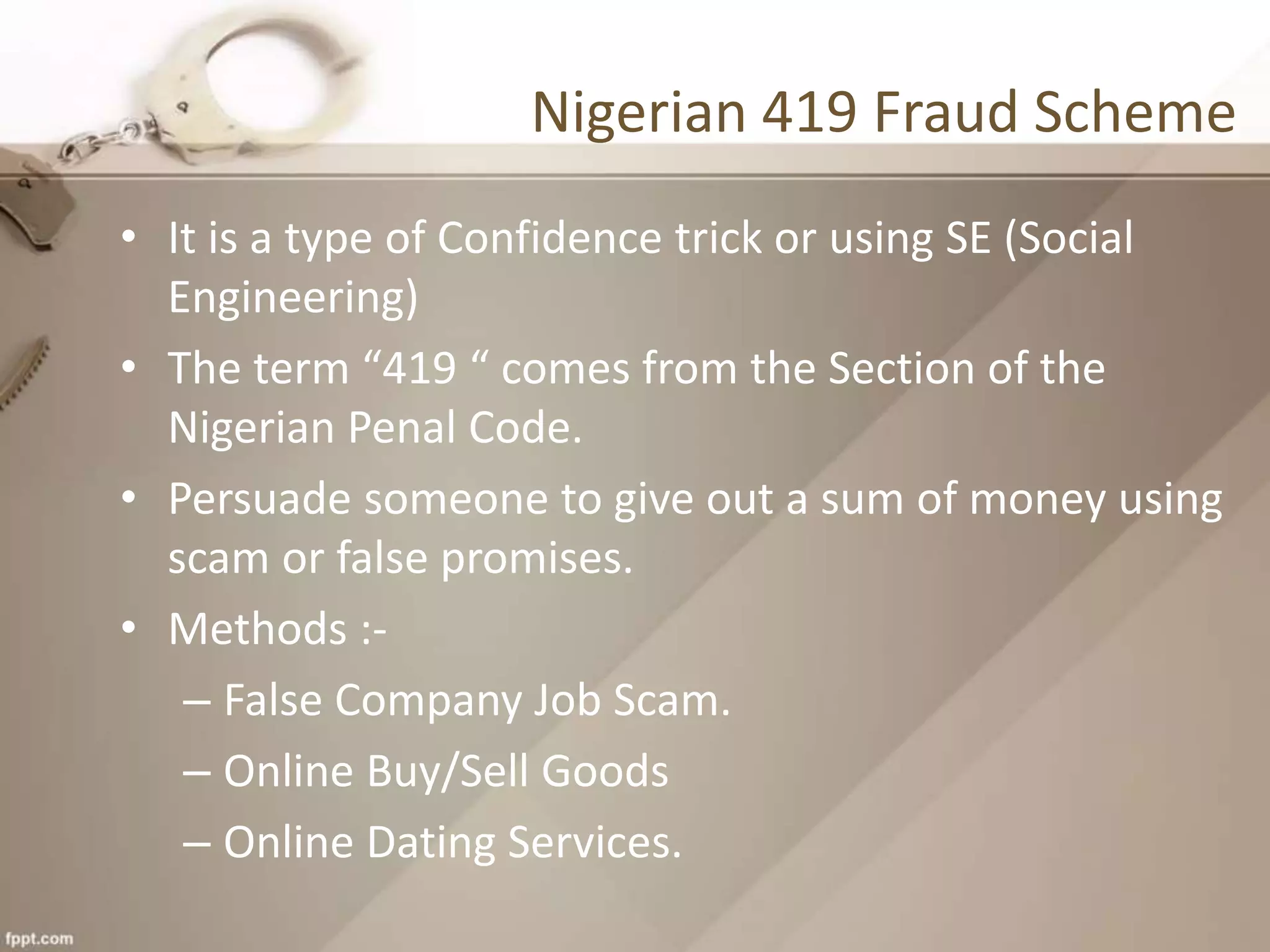 Nigerian 419 Fraud Scheme
• It is a type of Confidence trick or using SE (Social
Engineering)
• The term “419 “ comes from the Section of the
Nigerian Penal Code.
• Persuade someone to give out a sum of money using
scam or false promises.
• Methods :-
– False Company Job Scam.
– Online Buy/Sell Goods
– Online Dating Services.
 