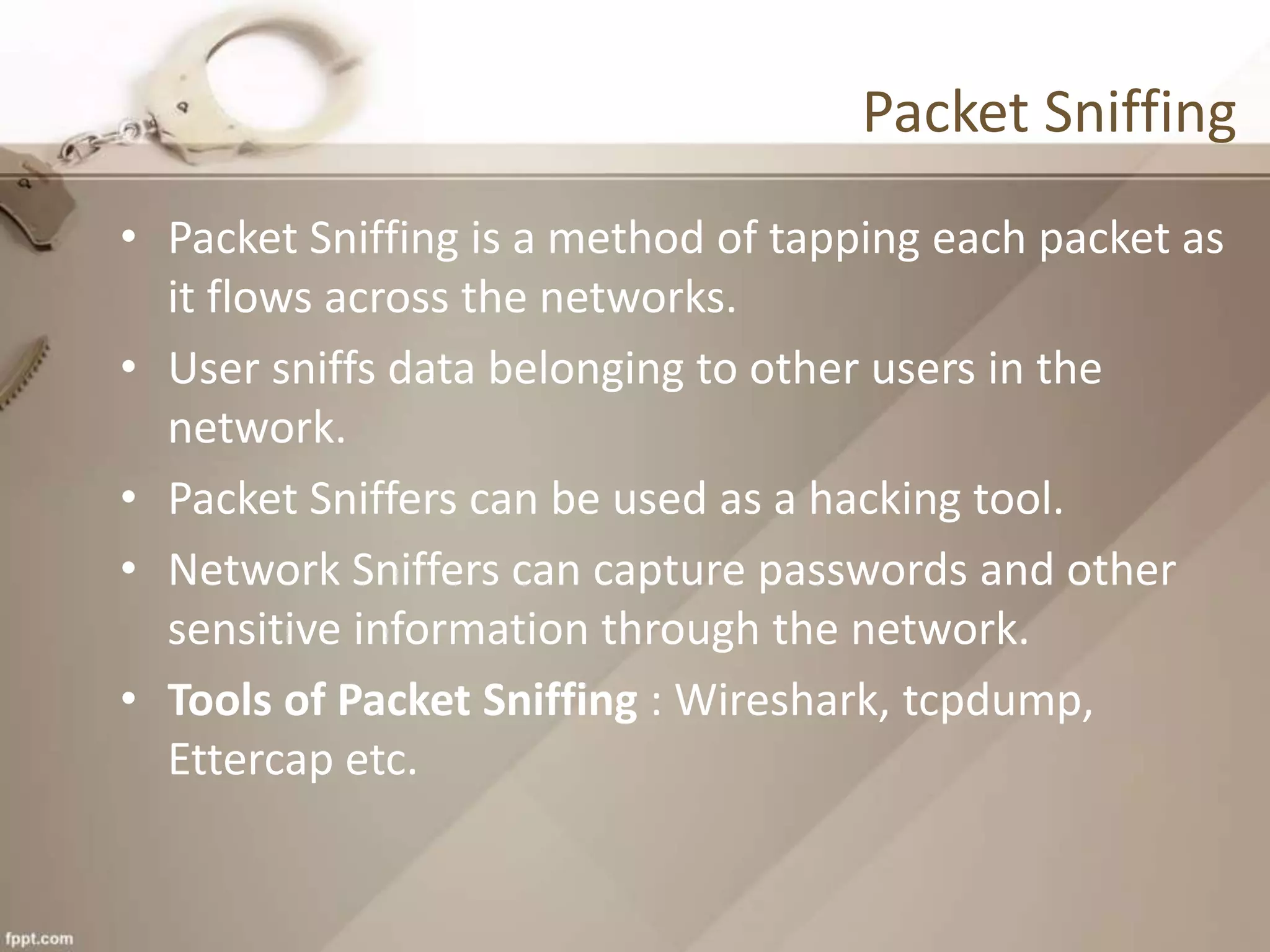 Packet Sniffing
• Packet Sniffing is a method of tapping each packet as
it flows across the networks.
• User sniffs data belonging to other users in the
network.
• Packet Sniffers can be used as a hacking tool.
• Network Sniffers can capture passwords and other
sensitive information through the network.
• Tools of Packet Sniffing : Wireshark, tcpdump,
Ettercap etc.
 