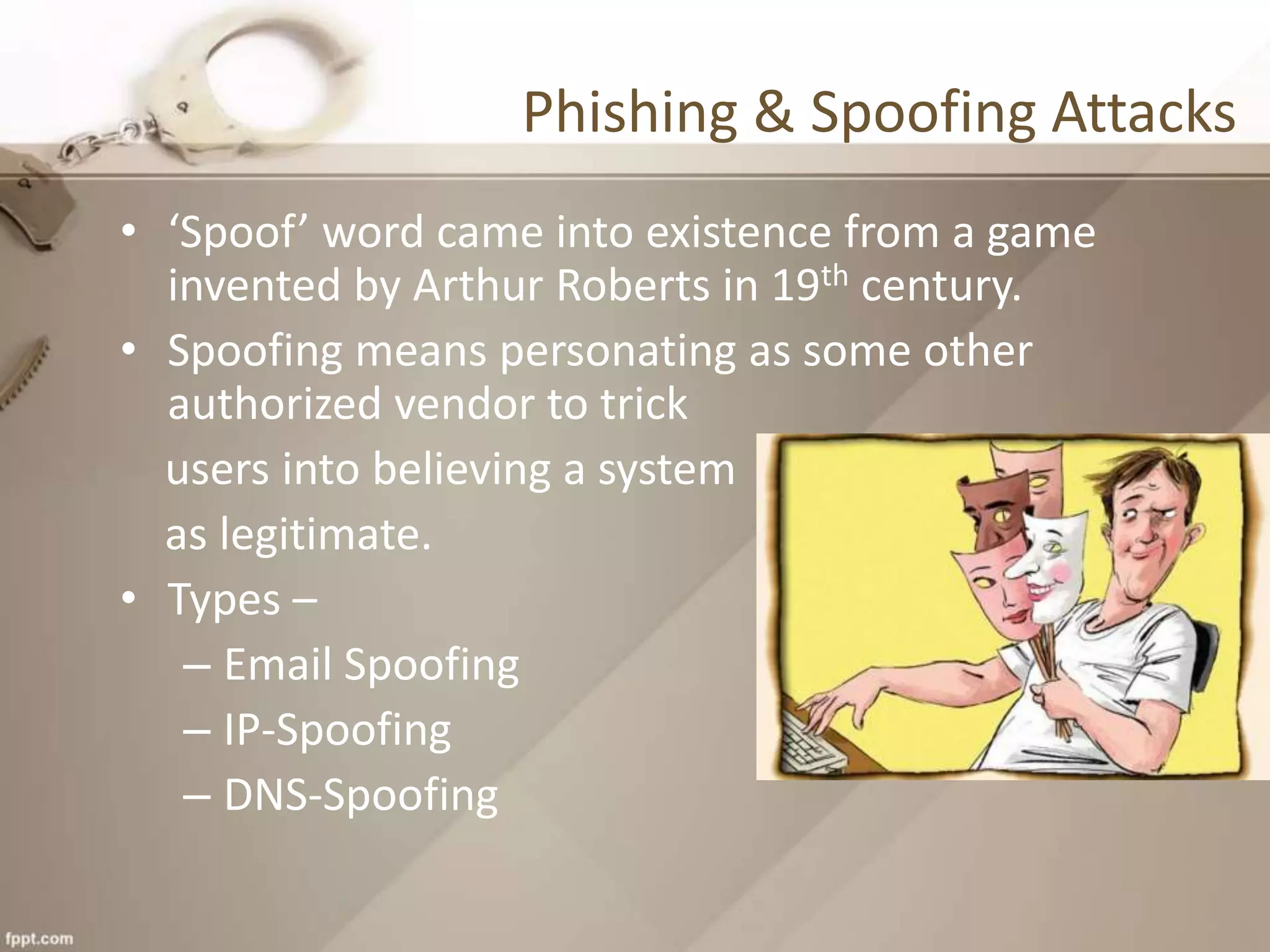 Phishing & Spoofing Attacks
• ‘Spoof’ word came into existence from a game
invented by Arthur Roberts in 19th century.
• Spoofing means personating as some other
authorized vendor to trick
users into believing a system
as legitimate.
• Types –
– Email Spoofing
– IP-Spoofing
– DNS-Spoofing
 