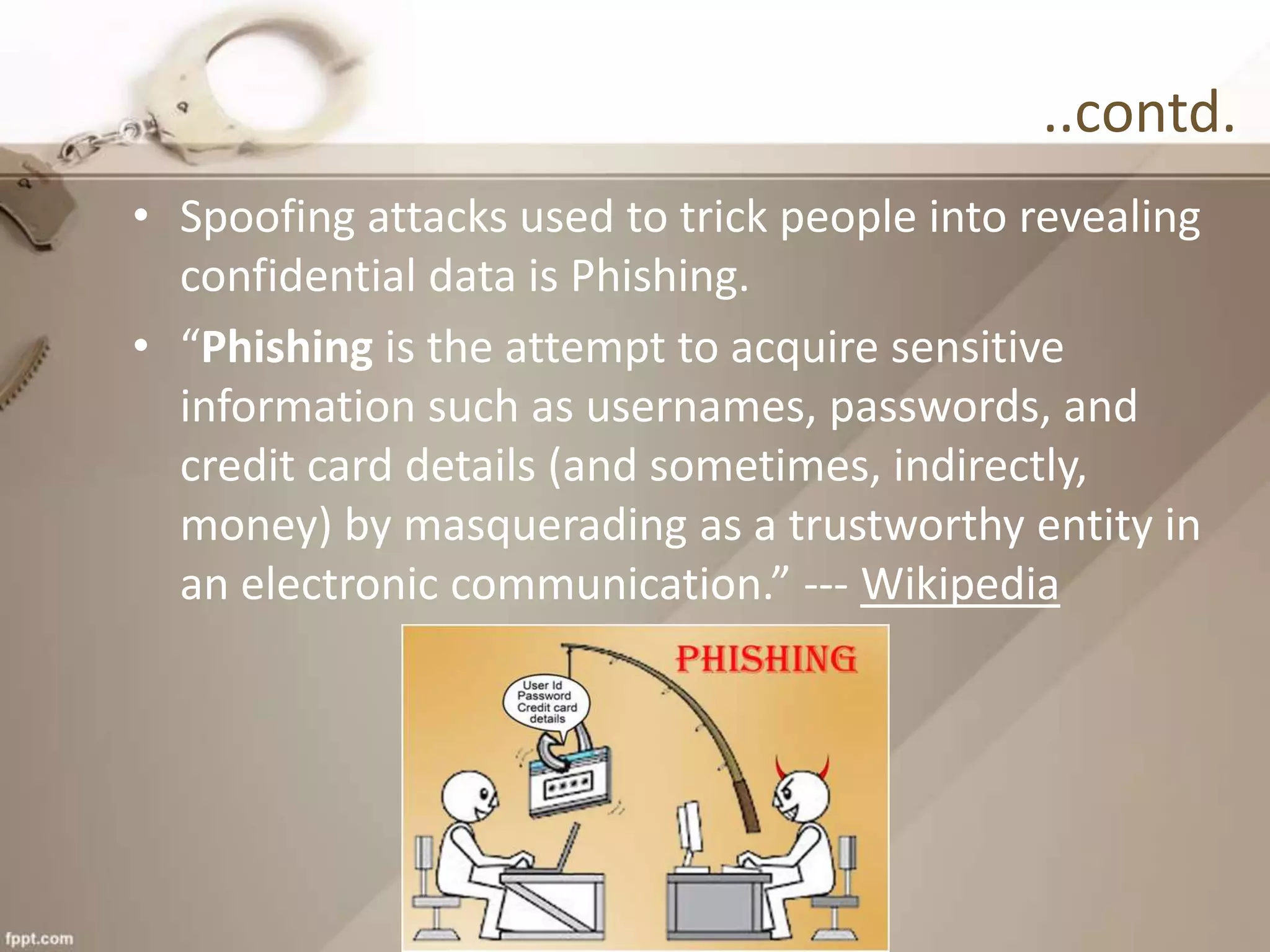 ..contd.
• Spoofing attacks used to trick people into revealing
confidential data is Phishing.
• “Phishing is the attempt to acquire sensitive
information such as usernames, passwords, and
credit card details (and sometimes, indirectly,
money) by masquerading as a trustworthy entity in
an electronic communication.” --- Wikipedia
 
