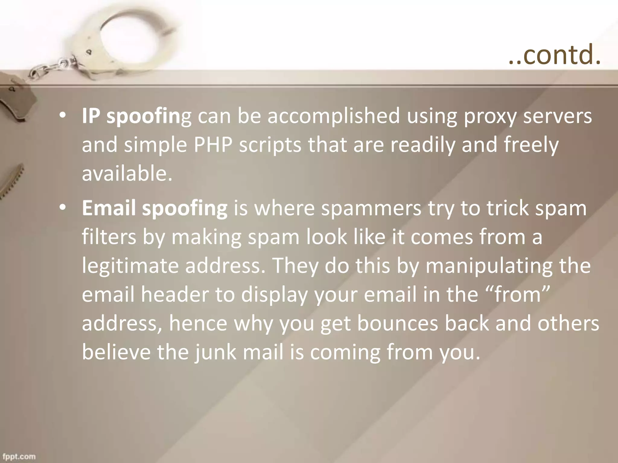 ..contd.
• IP spoofing can be accomplished using proxy servers
and simple PHP scripts that are readily and freely
available.
• Email spoofing is where spammers try to trick spam
filters by making spam look like it comes from a
legitimate address. They do this by manipulating the
email header to display your email in the “from”
address, hence why you get bounces back and others
believe the junk mail is coming from you.
 
