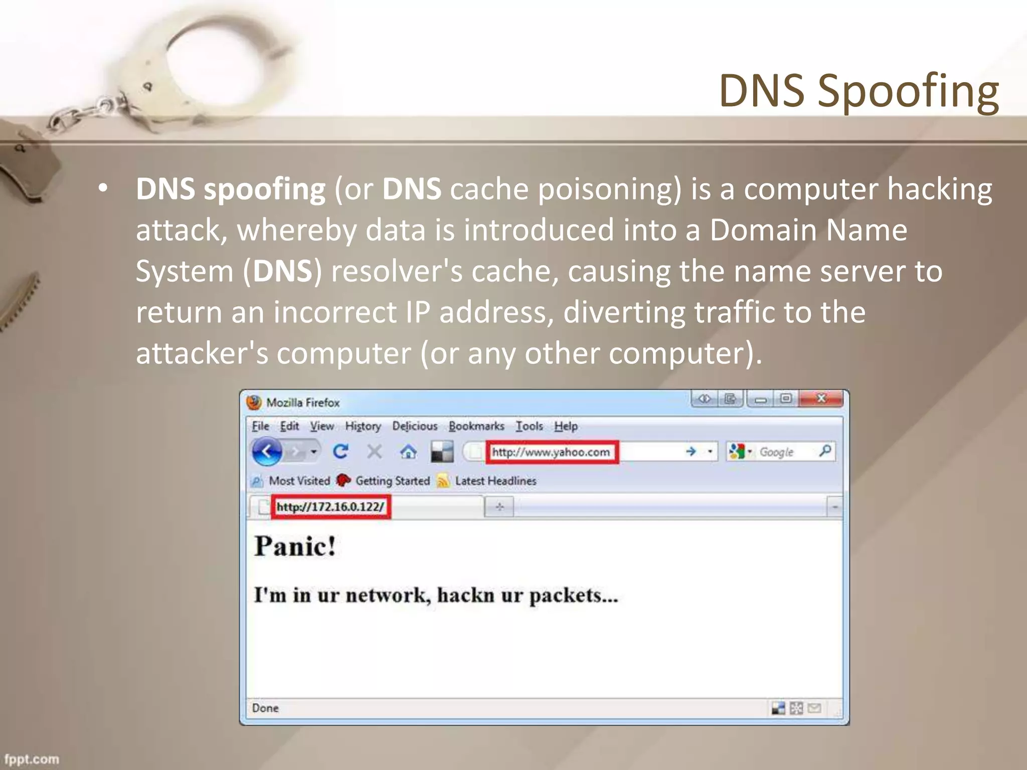 DNS Spoofing
• DNS spoofing (or DNS cache poisoning) is a computer hacking
attack, whereby data is introduced into a Domain Name
System (DNS) resolver's cache, causing the name server to
return an incorrect IP address, diverting traffic to the
attacker's computer (or any other computer).
 
