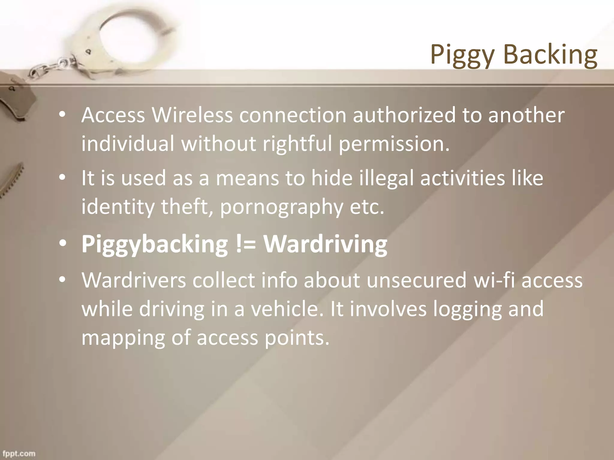 Piggy Backing
• Access Wireless connection authorized to another
individual without rightful permission.
• It is used as a means to hide illegal activities like
identity theft, pornography etc.
• Piggybacking != Wardriving
• Wardrivers collect info about unsecured wi-fi access
while driving in a vehicle. It involves logging and
mapping of access points.
 