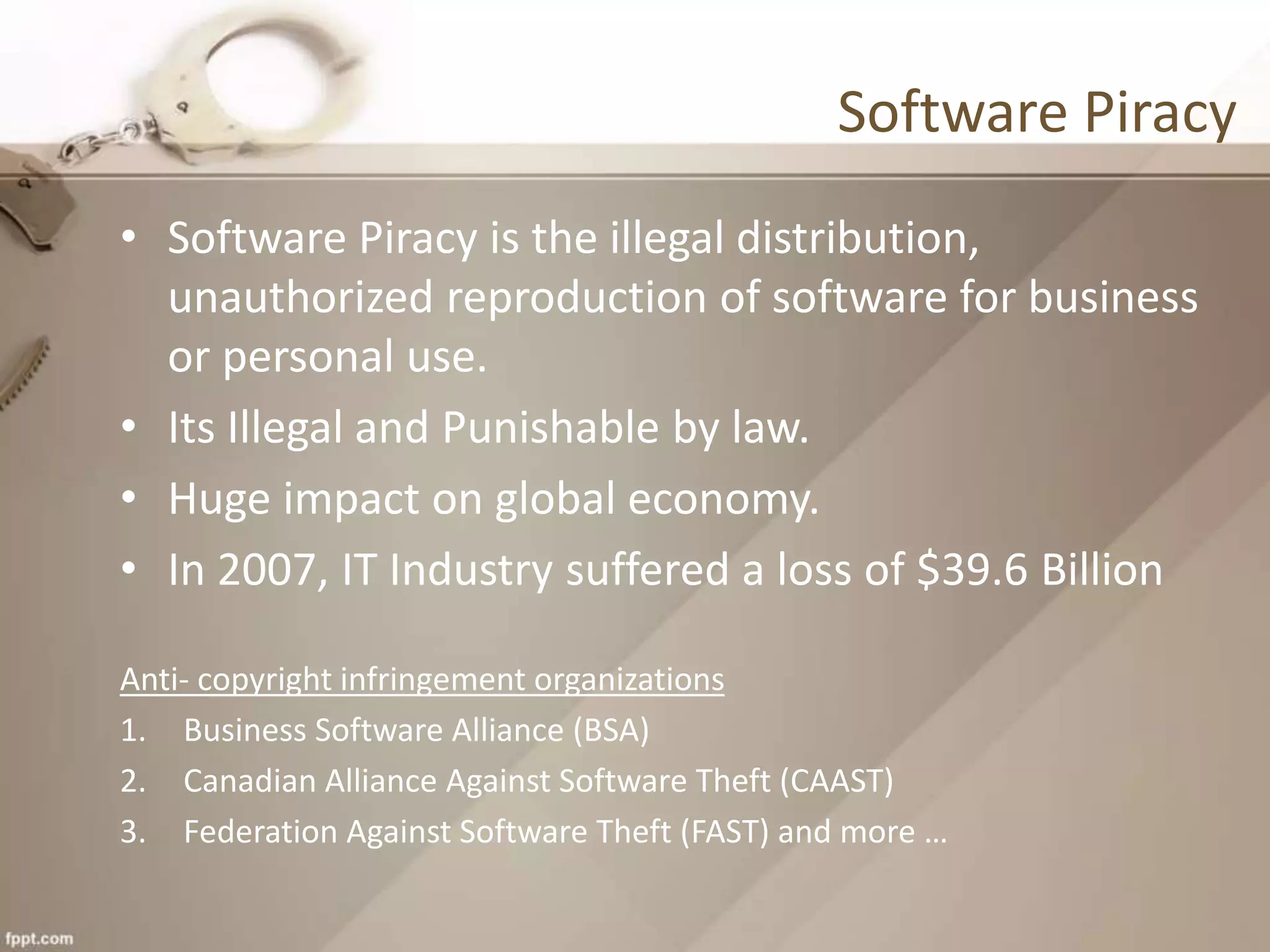 Software Piracy
• Software Piracy is the illegal distribution,
unauthorized reproduction of software for business
or personal use.
• Its Illegal and Punishable by law.
• Huge impact on global economy.
• In 2007, IT Industry suffered a loss of $39.6 Billion
Anti- copyright infringement organizations
1. Business Software Alliance (BSA)
2. Canadian Alliance Against Software Theft (CAAST)
3. Federation Against Software Theft (FAST) and more …
 