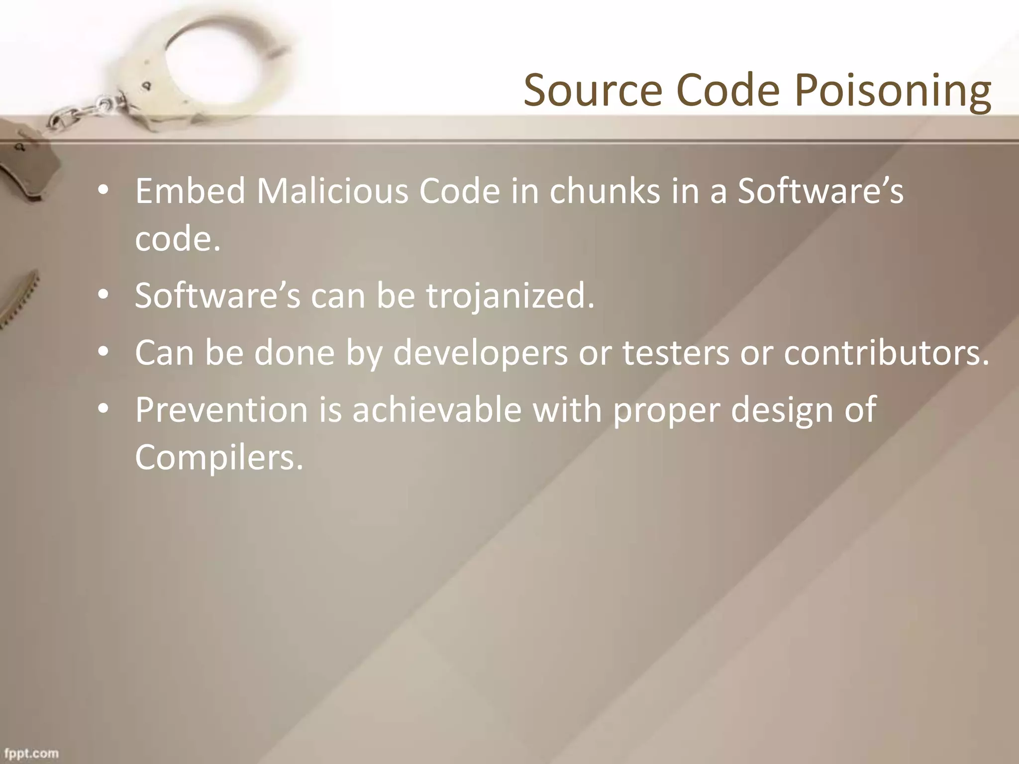 Source Code Poisoning
• Embed Malicious Code in chunks in a Software’s
code.
• Software’s can be trojanized.
• Can be done by developers or testers or contributors.
• Prevention is achievable with proper design of
Compilers.
 