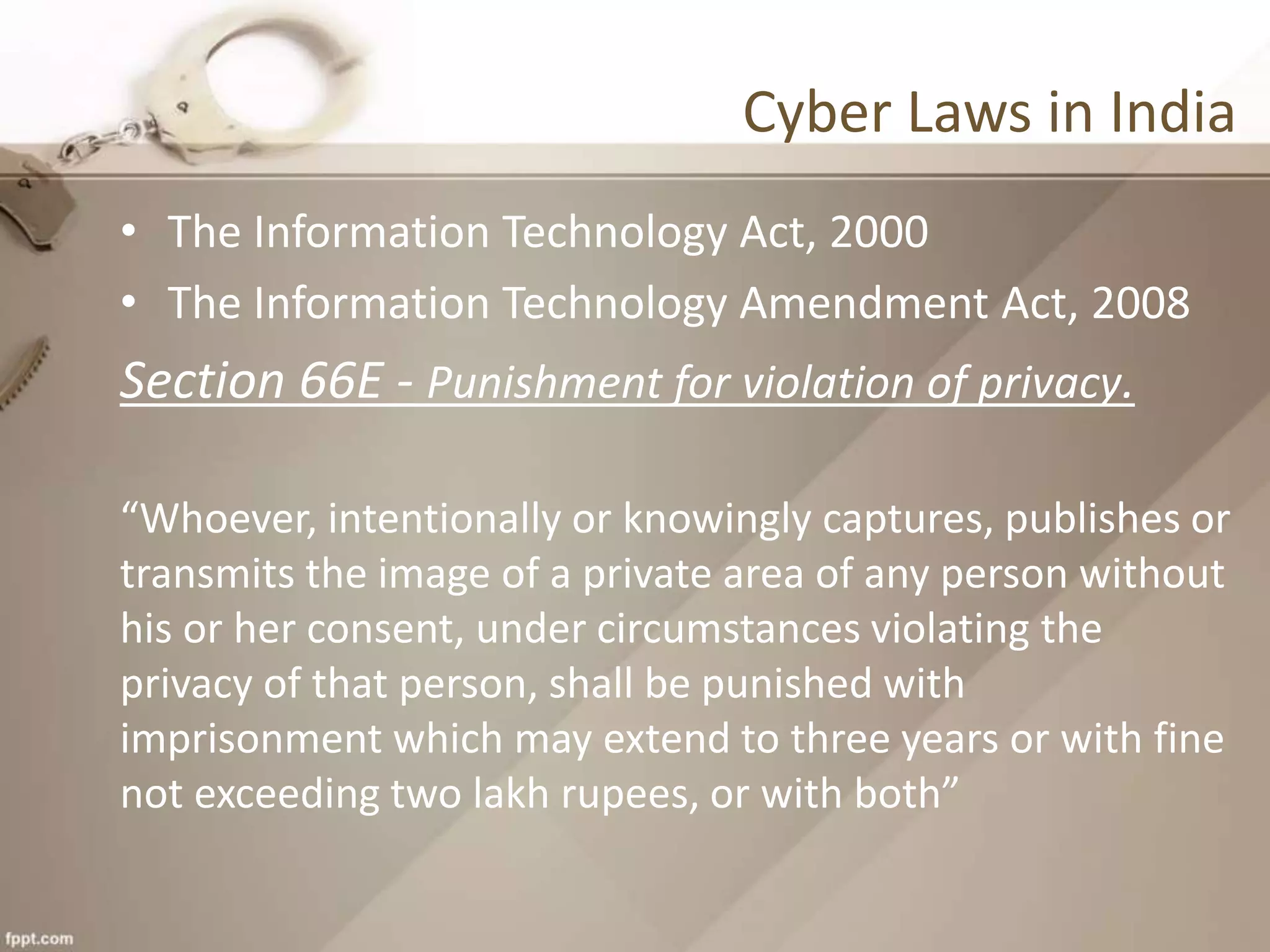Cyber Laws in India
• The Information Technology Act, 2000
• The Information Technology Amendment Act, 2008
Section 66E - Punishment for violation of privacy.
“Whoever, intentionally or knowingly captures, publishes or
transmits the image of a private area of any person without
his or her consent, under circumstances violating the
privacy of that person, shall be punished with
imprisonment which may extend to three years or with fine
not exceeding two lakh rupees, or with both”
 