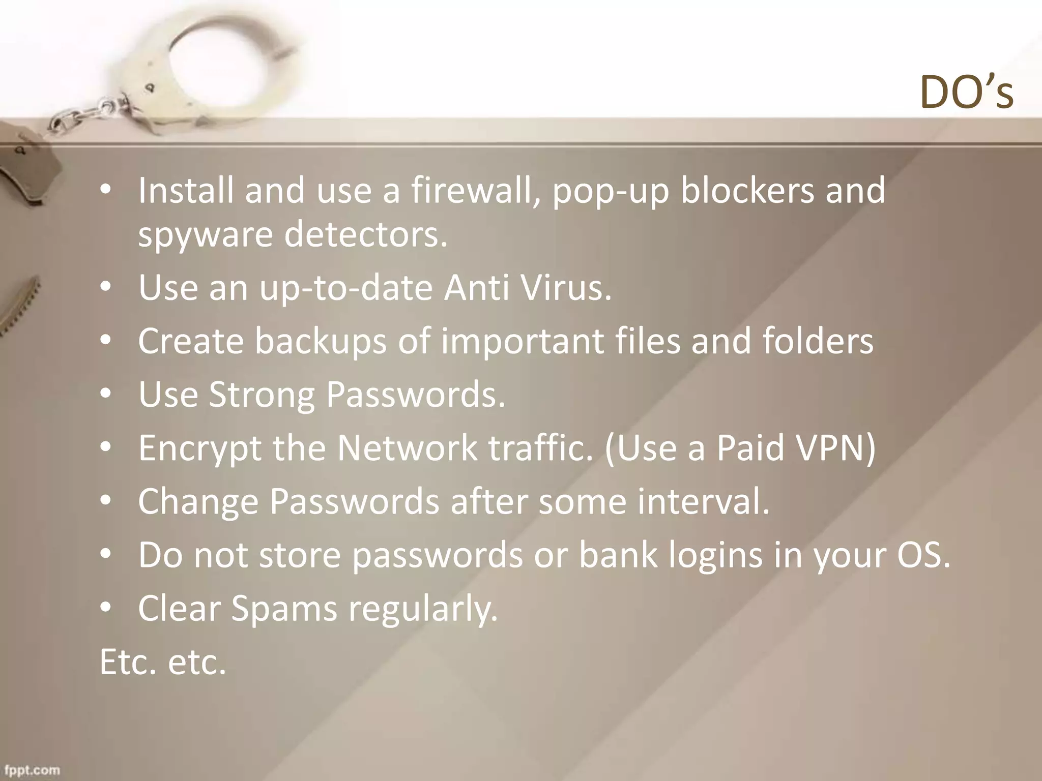 DO’s
• Install and use a firewall, pop-up blockers and
spyware detectors.
• Use an up-to-date Anti Virus.
• Create backups of important files and folders
• Use Strong Passwords.
• Encrypt the Network traffic. (Use a Paid VPN)
• Change Passwords after some interval.
• Do not store passwords or bank logins in your OS.
• Clear Spams regularly.
Etc. etc.
 