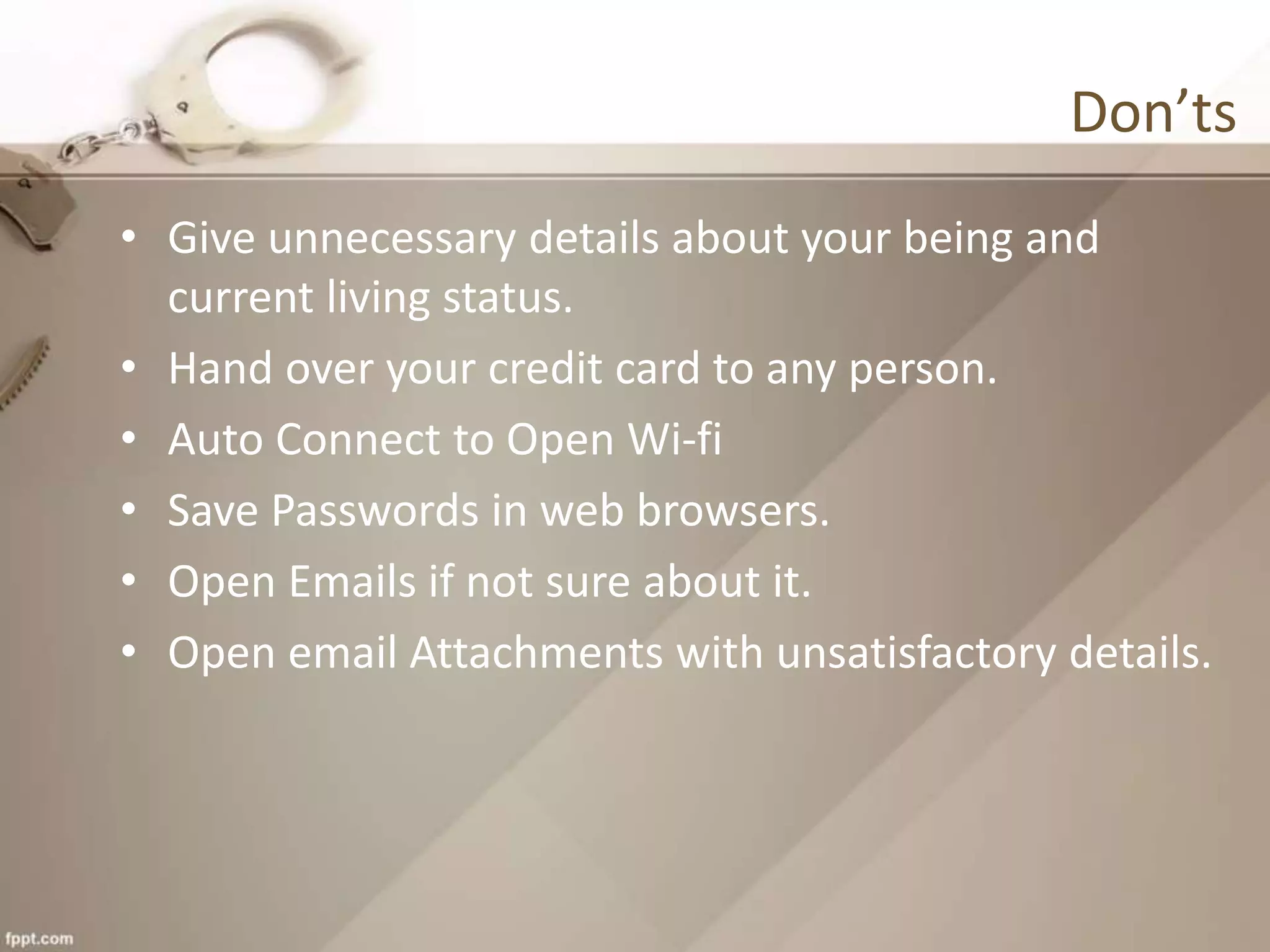 Don’ts
• Give unnecessary details about your being and
current living status.
• Hand over your credit card to any person.
• Auto Connect to Open Wi-fi
• Save Passwords in web browsers.
• Open Emails if not sure about it.
• Open email Attachments with unsatisfactory details.
 