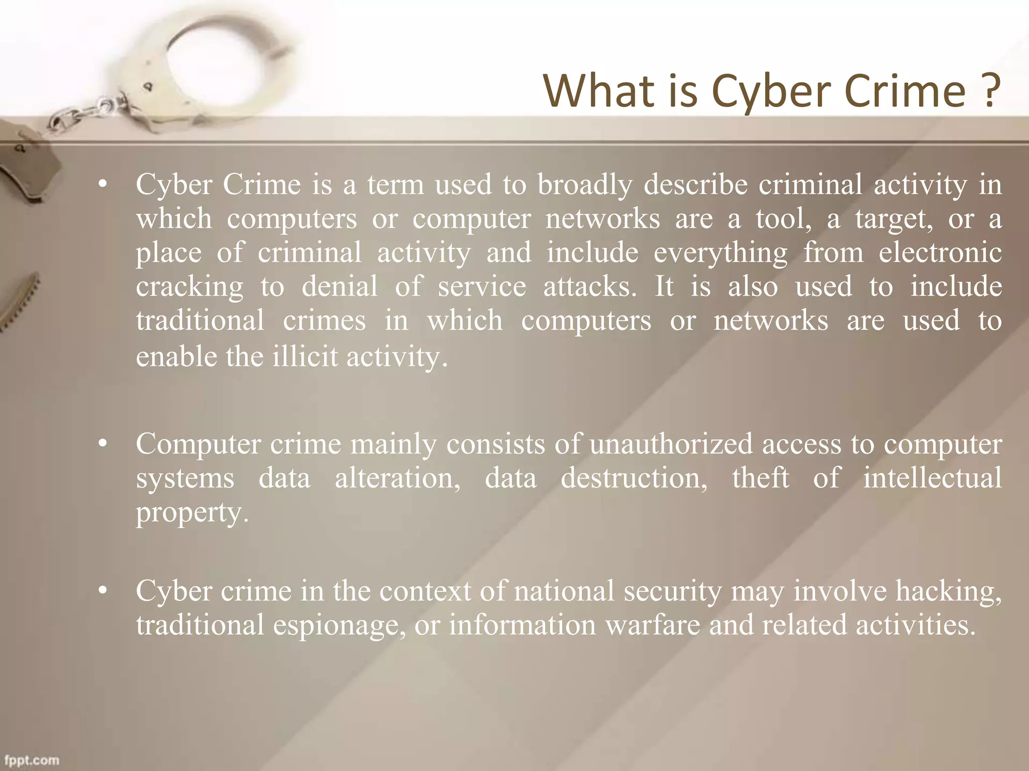 What is Cyber Crime ?
• Cyber Crime is a term used to broadly describe criminal activity in
which computers or computer networks are a tool, a target, or a
place of criminal activity and include everything from electronic
cracking to denial of service attacks. It is also used to include
traditional crimes in which computers or networks are used to
enable the illicit activity.
• Computer crime mainly consists of unauthorized access to computer
systems data alteration, data destruction, theft of intellectual
property.
• Cyber crime in the context of national security may involve hacking,
traditional espionage, or information warfare and related activities.
 