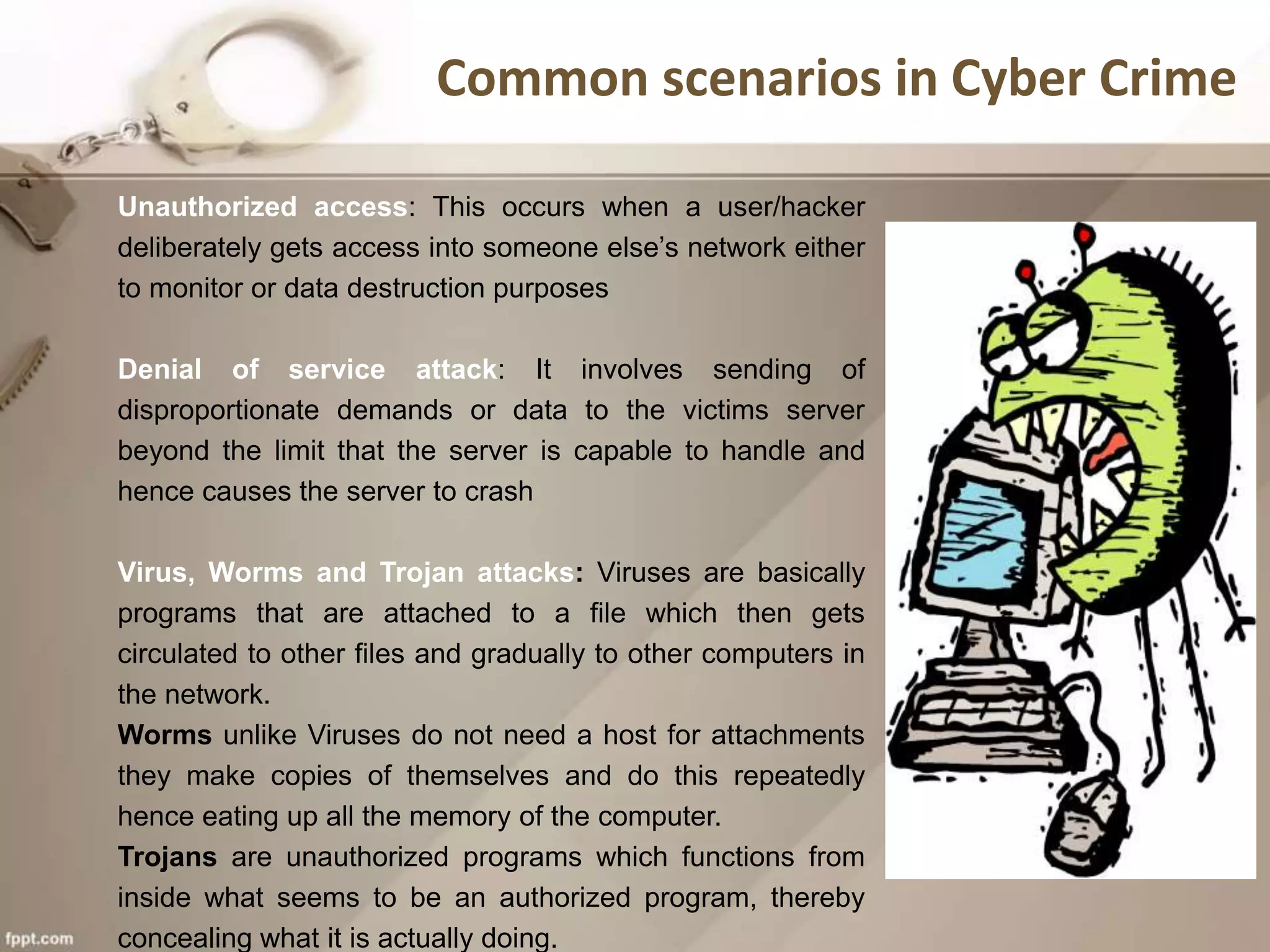 Unauthorized access: This occurs when a user/hacker
deliberately gets access into someone else’s network either
to monitor or data destruction purposes
Denial of service attack: It involves sending of
disproportionate demands or data to the victims server
beyond the limit that the server is capable to handle and
hence causes the server to crash
Virus, Worms and Trojan attacks: Viruses are basically
programs that are attached to a file which then gets
circulated to other files and gradually to other computers in
the network.
Worms unlike Viruses do not need a host for attachments
they make copies of themselves and do this repeatedly
hence eating up all the memory of the computer.
Trojans are unauthorized programs which functions from
inside what seems to be an authorized program, thereby
concealing what it is actually doing.
Common scenarios in Cyber Crime
 