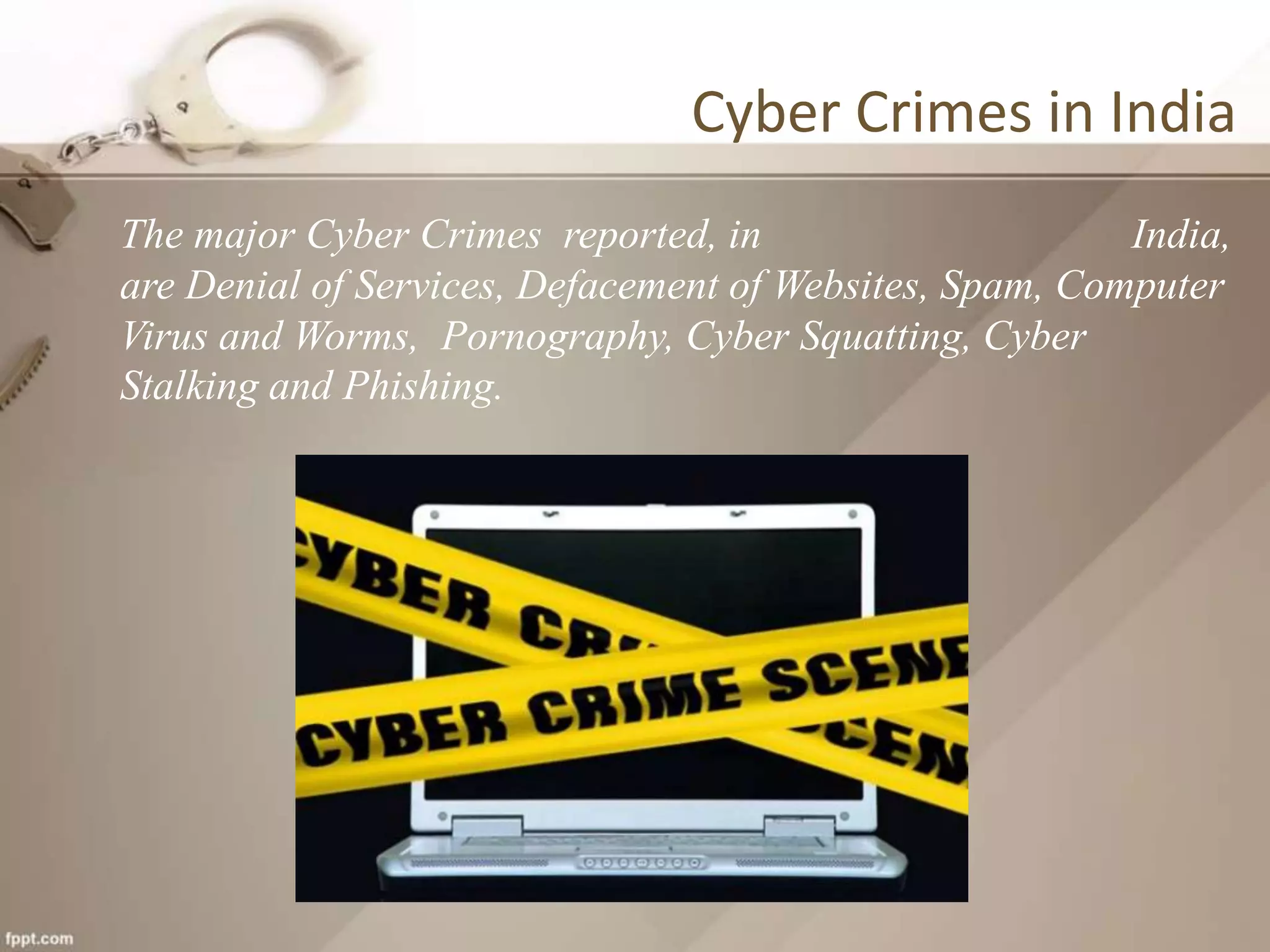 Cyber Crimes in India
The major Cyber Crimes reported, in India,
are Denial of Services, Defacement of Websites, Spam, Computer
Virus and Worms, Pornography, Cyber Squatting, Cyber
Stalking and Phishing.
 