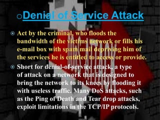 oDenial of Service Attack
 Act by the criminal, who floods the
bandwidth of the victims network or fills his
e-mail box with spam mail depriving him of
the services he is entitled to access or provide.
 Short for denial-of-service attack, a type
of attack on a network that is designed to
bring the network to its knees by flooding it
with useless traffic. Many DoS attacks, such
as the Ping of Death and Tear drop attacks,
exploit limitations in the TCP/IP protocols.
 
