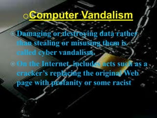 oComputer Vandalism
 Damaging or destroying data rather
than stealing or misusing them is
called cyber vandalism.
 On the Internet, includes acts such as a
cracker’s replacing the original Web
page with profanity or some racist
 