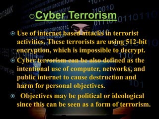 oCyber Terrorism
 Use of internet based attacks in terrorist
activities. These terrorists are using 512-bit
encryption, which is impossible to decrypt.
 Cyber terrorism can be also defined as the
intentional use of computer, networks, and
public internet to cause destruction and
harm for personal objectives.
 Objectives may be political or ideological
since this can be seen as a form of terrorism.
 