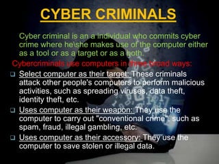 CYBER CRIMINALS
Cyber criminal is an a individual who commits cyber
crime where heshe makes use of the computer either
as a tool or as a target or as a both.
Cybercriminals use computers in three broad ways:
 Select computer as their target: These criminals
attack other people's computers to perform malicious
activities, such as spreading viruses, data theft,
identity theft, etc.
 Uses computer as their weapon: They use the
computer to carry out "conventional crime", such as
spam, fraud, illegal gambling, etc.
 Uses computer as their accessory: They use the
computer to save stolen or illegal data.
 
