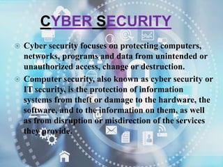 CYBER SECURITY
 Cyber security focuses on protecting computers,
networks, programs and data from unintended or
unauthorized access, change or destruction.
 Computer security, also known as cyber security or
IT security, is the protection of information
systems from theft or damage to the hardware, the
software, and to the information on them, as well
as from disruption or misdirection of the services
they provide.
 