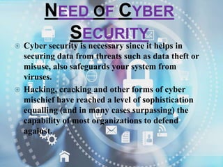 NEED OF CYBER
SECURITY
 Cyber security is necessary since it helps in
securing data from threats such as data theft or
misuse, also safeguards your system from
viruses.
 Hacking, cracking and other forms of cyber
mischief have reached a level of sophistication
equalling (and in many cases surpassing) the
capability of most organizations to defend
against.
 