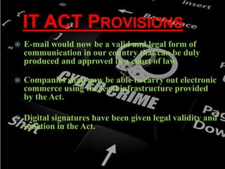 IT ACT PROVISIONS
 E-mail would now be a valid and legal form of
communication in our country that can be duly
produced and approved in a court of law.
 Companies shall now be able to carry out electronic
commerce using the legal infrastructure provided
by the Act.
 Digital signatures have been given legal validity and
sanction in the Act.
 