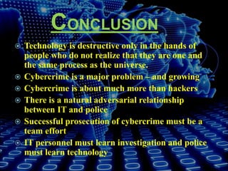 CONCLUSION
 Technology is destructive only in the hands of
people who do not realize that they are one and
the same process as the universe.
 Cybercrime is a major problem – and growing
 Cybercrime is about much more than hackers
 There is a natural adversarial relationship
between IT and police
 Successful prosecution of cybercrime must be a
team effort
 IT personnel must learn investigation and police
must learn technology
 