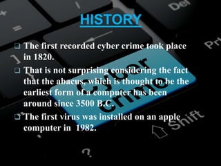 HISTORY
 The first recorded cyber crime took place
in 1820.
 That is not surprising considering the fact
that the abacus, which is thought to be the
earliest form of a computer has been
around since 3500 B.C.
 The first virus was installed on an apple
computer in 1982.
 