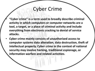 Cyber Crime
• “Cyber crime” is a term used to broadly describe criminal
activity in which computers or computer networks are a
tool, a target, or a place of criminal activity and include
everything from electronic cracking to denial of service
attacks.
• Cyber crime mainly consists of unauthorized access to
computer systems data alteration, data destruction, theft of
intellectual properly. Cyber crime in the context of national
security may involve hacking, traditional espionage, or
information warfare and related activities.
 