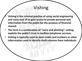 Vishing
• Vishing is the criminal practise of using social engineering
and voice over IP to gain access to private personal and
information from the public for the purpose of financial
reward.
• The term is a combination of “voice and phishing”. vishing
exploits the public’s trust in landline telephone services.
• Vishing is typically used to steal credit card numbers or other
inforrmation used in identify theft schemes from individuals.
 