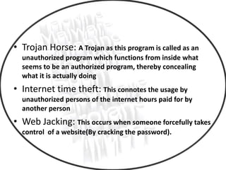 • Trojan Horse: A Trojan as this program is called as an
unauthorized program which functions from inside what
seems to be an authorized program, thereby concealing
what it is actually doing
• Internet time theft: This connotes the usage by
unauthorized persons of the internet hours paid for by
another person
• Web Jacking: This occurs when someone forcefully takes
control of a website(By cracking the password).
 