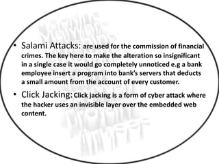 • Salami Attacks: are used for the commission of financial
crimes. The key here to make the alteration so insignificant
in a single case it would go completely unnoticed e.g a bank
employee insert a program into bank’s servers that deducts
a small amount from the account of every customer.
• Click Jacking:Click jacking is a form of cyber attack where
the hacker uses an invisible layer over the embedded web
content.
 