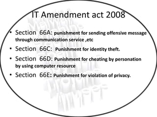 IT Amendment act 2008
• Section 66A: punishment for sending offensive message
through communication service ,etc
• Section 66C: Punishment for identity theft.
• Section 66D: Punishment for cheating by personation
by using computer resource
• Section 66E: Punishment for violation of privacy.
 