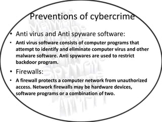 Preventions of cybercrime
• Anti virus and Anti spyware software:
• Anti virus software consists of computer programs that
attempt to identify and eliminate computer virus and other
malware software. Anti spywares are used to restrict
backdoor program.
• Firewalls:
• A firewall protects a computer network from unauthorized
access. Network firewalls may be hardware devices,
software programs or a combination of two.
 
