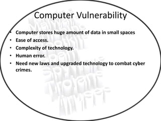 Computer Vulnerability
• Computer stores huge amount of data in small spaces
• Ease of access.
• Complexity of technology.
• Human error.
• Need new laws and upgraded technology to combat cyber
crimes.
 