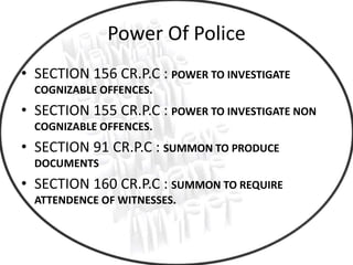 Power Of Police
• SECTION 156 CR.P.C : POWER TO INVESTIGATE
COGNIZABLE OFFENCES.
• SECTION 155 CR.P.C : POWER TO INVESTIGATE NON
COGNIZABLE OFFENCES.
• SECTION 91 CR.P.C : SUMMON TO PRODUCE
DOCUMENTS
• SECTION 160 CR.P.C : SUMMON TO REQUIRE
ATTENDENCE OF WITNESSES.
 